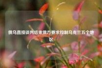 俄乌直接谈判结束俄方要求控制乌克兰五个地区