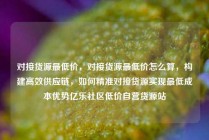 对接货源最低价，对接货源最低价怎么算，构建高效供应链，如何精准对接货源实现最低成本优势亿乐社区低价自营货源站