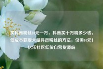 买抖音粉丝10元一万，抖音买十万粉多少钱，低成本获取大量抖音粉丝的方法，仅需10元！亿乐社区低价自营货源站
