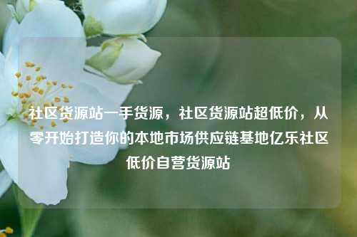 社区货源站一手货源，社区货源站超低价	，从零开始打造你的本地市场供应链基地亿乐社区低价自营货源站  第1张