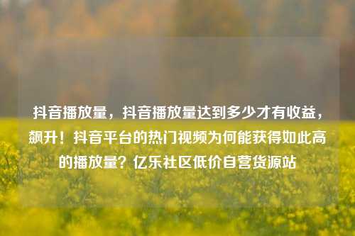 抖音播放量，抖音播放量达到多少才有收益	，飙升！抖音平台的热门视频为何能获得如此高的播放量？亿乐社区低价自营货源站  第1张