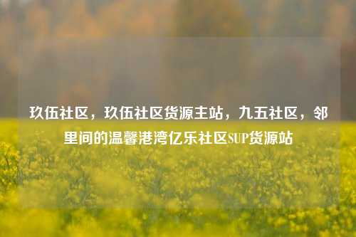 玖伍社区，玖伍社区货源主站，九五社区	，邻里间的温馨港湾亿乐社区SUP货源站  第1张